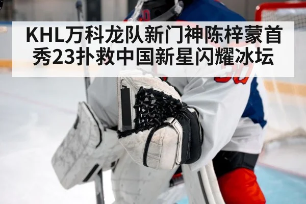 KHL万科龙队新门神陈梓蒙首秀23扑救中国新星闪耀冰坛